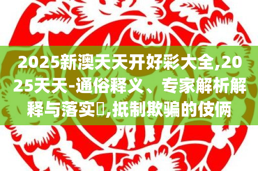 2025新澳门天天开彩免费开奖,完整释义、专家解读解释与落实​-防范欺诈的假幌子电