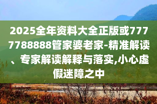 2025全年资料大全正版或7777788888管家婆老家-精准解读、专家解读解释与落实,小心虚假迷障之中