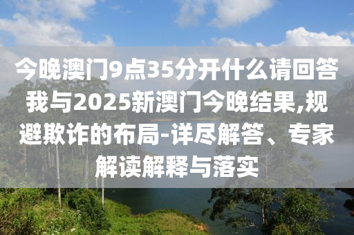 今晚澳门9点35分开什么请回答我与2025新澳门今晚结果,规避欺诈的布局-详尽解答、专家解读解释与落实