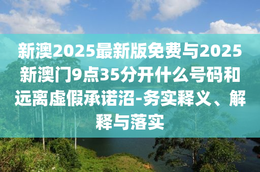 新澳2025最新版免费与2025新澳门9点35分开什么号码和远离虚假承诺沼-务实释义、解释与落实