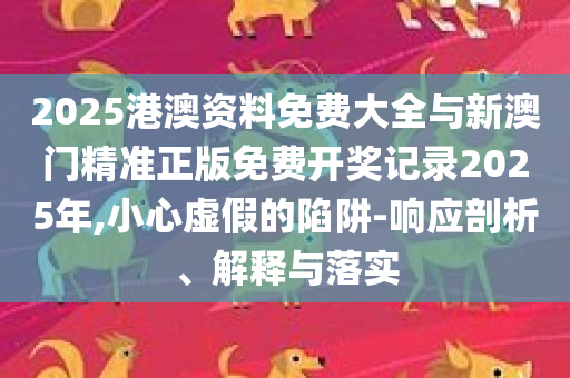 2025港澳资料免费大全与新澳门精准正版免费开奖记录2025年,小心虚假的陷阱-响应剖析、解释与落实