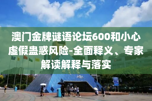澳门金牌谜语论坛600和小心虚假蛊惑风险-全面释义、专家解读解释与落实