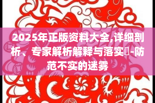 2025年正版资料大全,详细剖析、专家解析解释与落实​-防范不实的迷雾