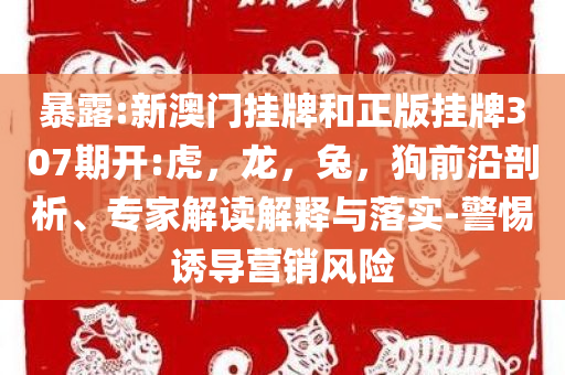 暴露:新澳门挂牌和正版挂牌307期开:虎，龙，兔，狗前沿剖析、专家解读解释与落实-警惕诱导营销风险