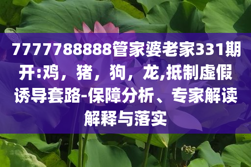 7777788888管家婆老家331期开:鸡，猪，狗，龙,抵制虚假诱导套路-保障分析、专家解读解释与落实