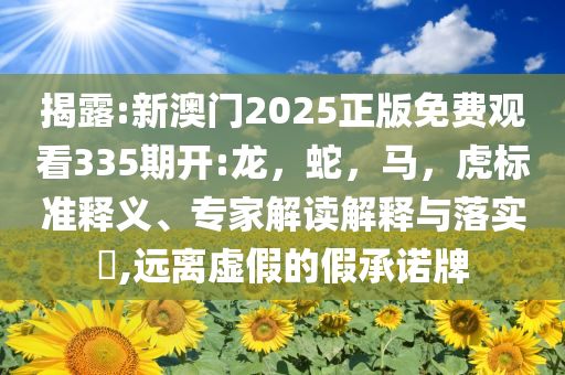 揭露:新澳门2025正版免费观看335期开:龙，蛇，马，虎标准释义、专家解读解释与落实​,远离虚假的假承诺牌