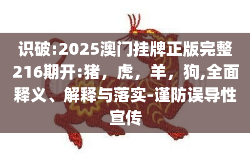 识破:2025澳门挂牌正版完整216期开:猪，虎，羊，狗,全面释义、解释与落实-谨防误导性宣传