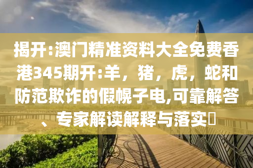 揭开:澳门精准资料大全免费香港345期开:羊，猪，虎，蛇和防范欺诈的假幌子电,可靠解答、专家解读解释与落实​