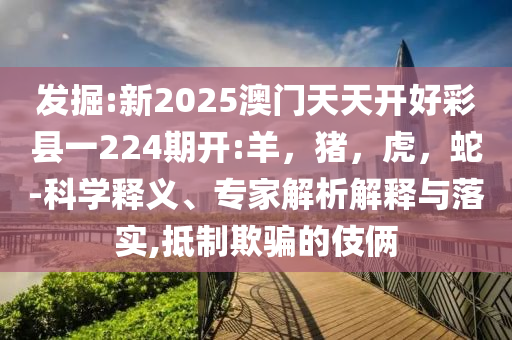 发掘:新2025澳门天天开好彩县一224期开:羊，猪，虎，蛇-科学释义、专家解析解释与落实,抵制欺骗的伎俩