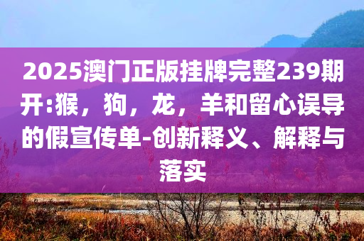 2025澳门正版挂牌完整239期开:猴，狗，龙，羊和留心误导的假宣传单-创新释义、解释与落实