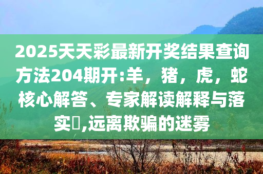 2025天天彩最新开奖结果查询方法204期开:羊，猪，虎，蛇核心解答、专家解读解释与落实​,远离欺骗的迷雾
