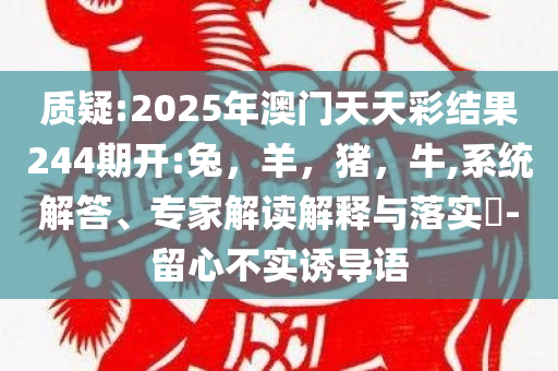 质疑:2025年澳门天天彩结果244期开:兔，羊，猪，牛,系统解答、专家解读解释与落实​-留心不实诱导语