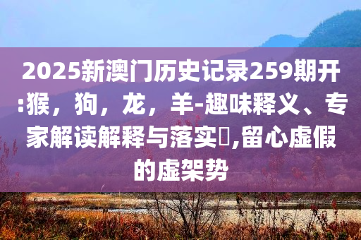 2025新澳门历史记录259期开:猴，狗，龙，羊-趣味释义、专家解读解释与落实​,留心虚假的虚架势