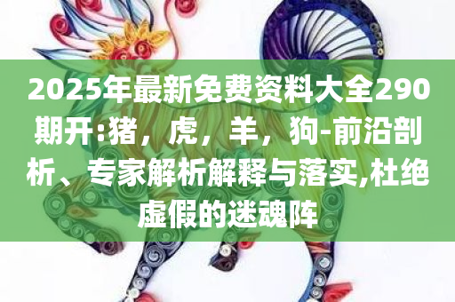2025年最新免费资料大全290期开:猪，虎，羊，狗-前沿剖析、专家解析解释与落实,杜绝虚假的迷魂阵