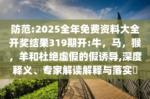 防范:2025全年免费资料大全开奖结果319期开:牛，马，猴，羊和杜绝虚假的假诱导,深度释义、专家解读解释与落实​