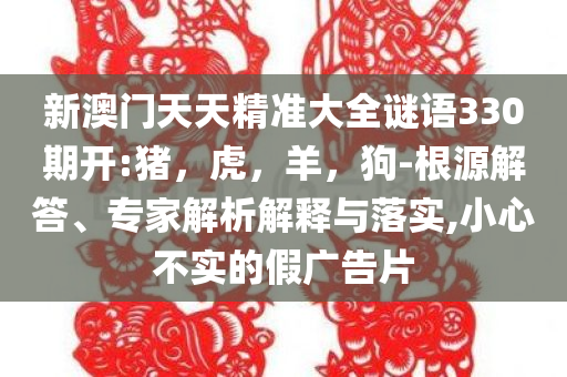 新澳门天天精准大全谜语330期开:猪，虎，羊，狗-根源解答、专家解析解释与落实,小心不实的假广告片