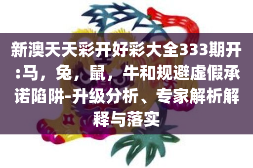 新澳天天彩开好彩大全333期开:马，兔，鼠，牛和规避虚假承诺陷阱-升级分析、专家解析解释与落实