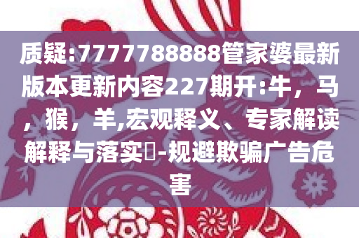 质疑:7777788888管家婆最新版本更新内容227期开:牛，马，猴，羊,宏观释义、专家解读解释与落实​-规避欺骗广告危害