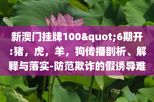 新澳门挂牌100"6期开:猪，虎，羊，狗传播剖析、解释与落实-防范欺诈的假诱导难
