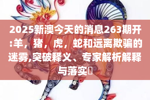 2025新澳今天的消息263期开:羊，猪，虎，蛇和远离欺骗的迷雾,突破释义、专家解析解释与落实​