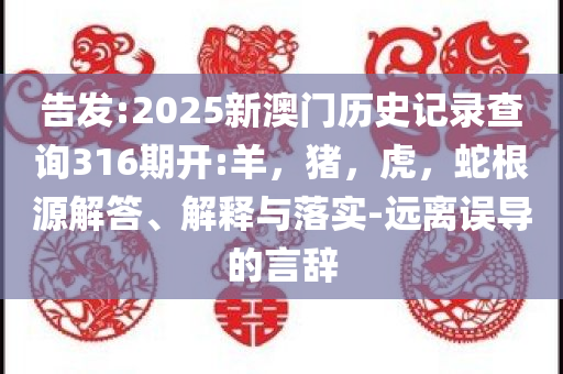 告发:2025新澳门历史记录查询316期开:羊，猪，虎，蛇根源解答、解释与落实-远离误导的言辞