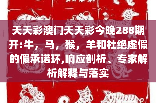 天天彩澳门天天彩今晚288期开:牛，马，猴，羊和杜绝虚假的假承诺环,响应剖析、专家解析解释与落实