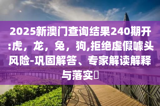 2025新澳门查询结果240期开:虎，龙，兔，狗,拒绝虚假噱头风险-巩固解答、专家解读解释与落实​