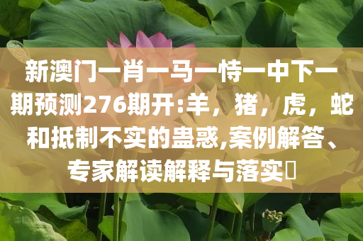 新澳门一肖一马一恃一中下一期预测276期开:羊，猪，虎，蛇和抵制不实的蛊惑,案例解答、专家解读解释与落实​