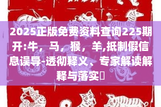 2025正版免费资料查询225期开:牛，马，猴，羊,抵制假信息误导-透彻释义、专家解读解释与落实​