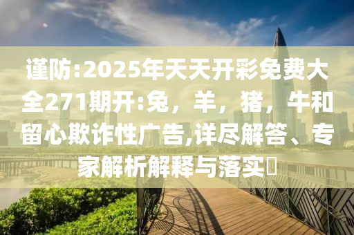 谨防:2025年天天开彩免费大全271期开:兔，羊，猪，牛和留心欺诈性广告,详尽解答、专家解析解释与落实​