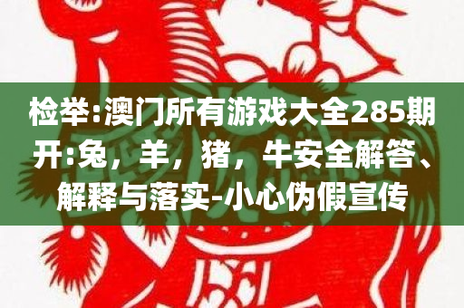 检举:澳门所有游戏大全285期开:兔，羊，猪，牛安全解答、解释与落实-小心伪假宣传
