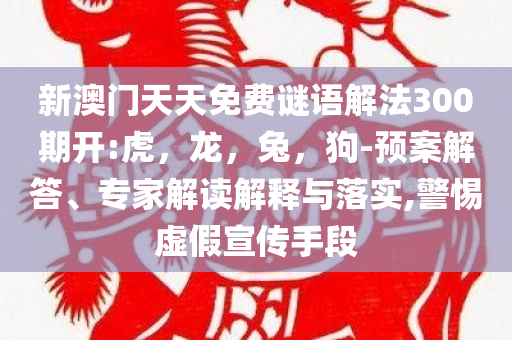 新澳门天天免费谜语解法300期开:虎，龙，兔，狗-预案解答、专家解读解释与落实,警惕虚假宣传手段