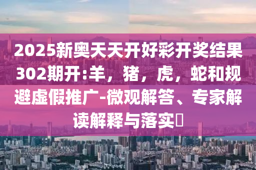 2025新奥天天开好彩开奖结果302期开:羊，猪，虎，蛇和规避虚假推广-微观解答、专家解读解释与落实​