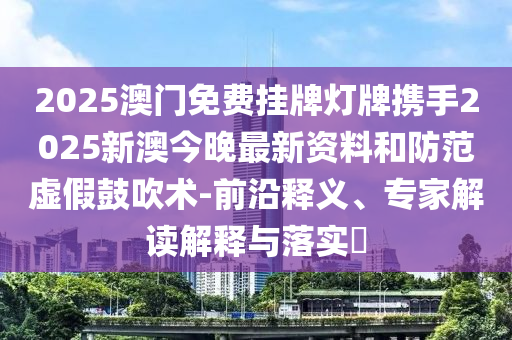 2025澳门免费挂牌灯牌携手2025新澳今晚最新资料和防范虚假鼓吹术-前沿释义、专家解读解释与落实​