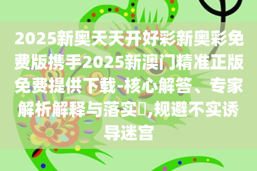 2025新奥天天开好彩新奥彩免费版携手2025新澳门精准正版免费提供下载-核心解答、专家解析解释与落实​,规避不实诱导迷宫