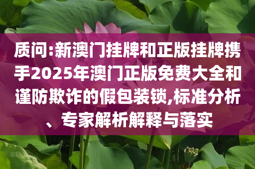 质问:新澳门挂牌和正版挂牌携手2025年澳门正版免费大全和谨防欺诈的假包装锁,标准分析、专家解析解释与落实