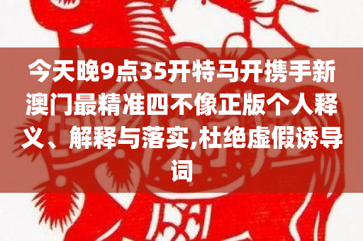 今天晚9点35开特马开携手新澳门最精准四不像正版个人释义、解释与落实,杜绝虚假诱导词