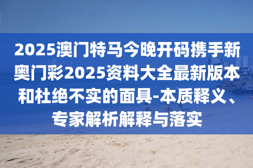 2025澳门特马今晚开码携手新奥门彩2025资料大全最新版本和杜绝不实的面具-本质释义、专家解析解释与落实