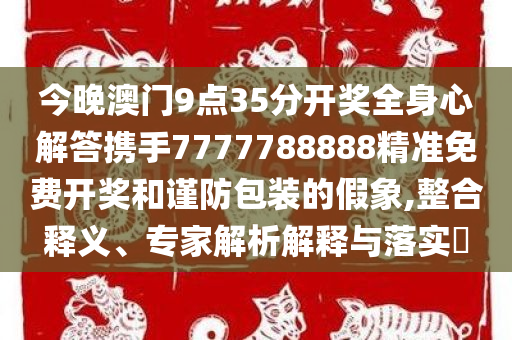 今晚澳门9点35分开奖全身心解答携手7777788888精准免费开奖和谨防包装的假象,整合释义、专家解析解释与落实​