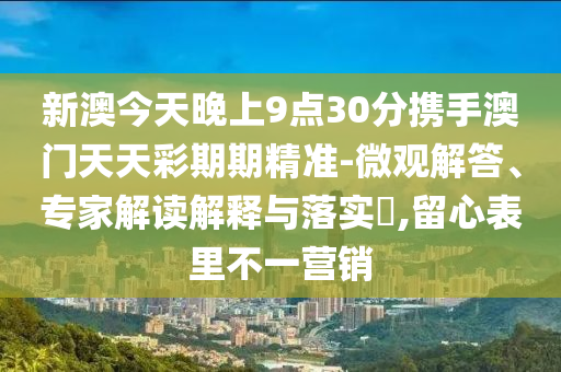 新澳今天晚上9点30分携手澳门天天彩期期精准-微观解答、专家解读解释与落实​,留心表里不一营销