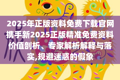 2025年正版资料免费下载官网携手新2025正版精准免费资料价值剖析、专家解析解释与落实,规避迷惑的假象