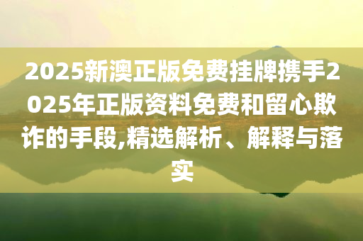 2025新澳正版免费挂牌携手2025年正版资料免费和留心欺诈的手段,精选解析、解释与落实