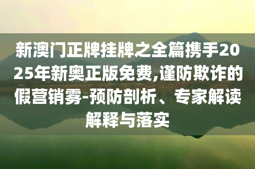 新澳门正牌挂牌之全篇携手2025年新奥正版免费,谨防欺诈的假营销雾-预防剖析、专家解读解释与落实