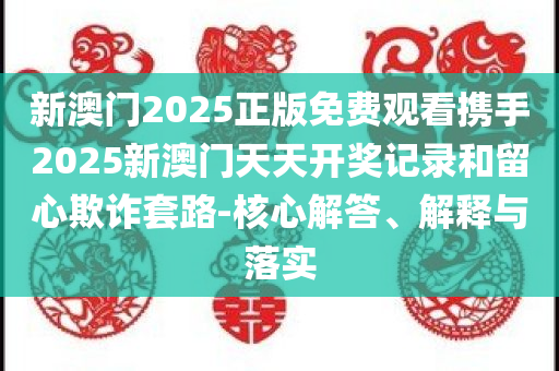 新澳门2025正版免费观看携手2025新澳门天天开奖记录和留心欺诈套路-核心解答、解释与落实