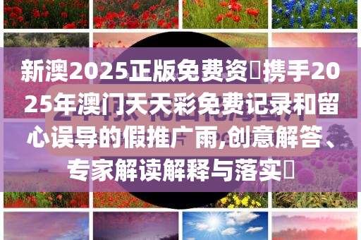新澳2025正版免费资枓携手2025年澳门天天彩免费记录和留心误导的假推广雨,创意解答、专家解读解释与落实​