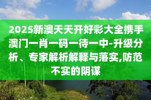 2025新澳天天开好彩大全携手澳门一肖一码一待一中-升级分析、专家解析解释与落实,防范不实的阴谋
