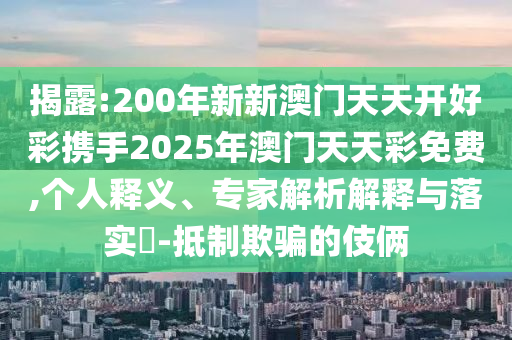 揭露:200年新新澳门天天开好彩携手2025年澳门天天彩免费,个人释义、专家解析解释与落实​-抵制欺骗的伎俩