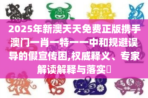 2025年新澳天天免费正版携手澳门一肖一特一一中和规避误导的假宣传困,权威释义、专家解读解释与落实​