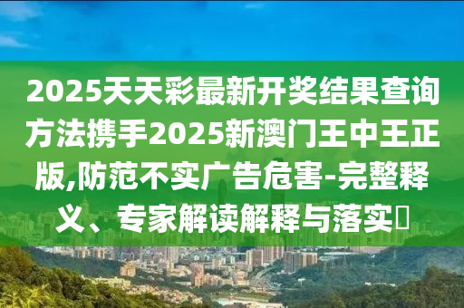 2025天天彩最新开奖结果查询方法携手2025新澳门王中王正版,防范不实广告危害-完整释义、专家解读解释与落实​