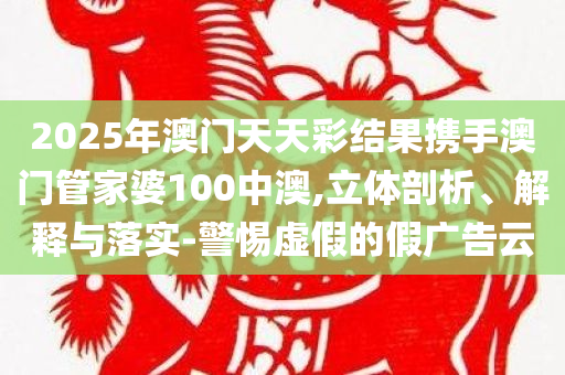 2025年澳门天天彩结果携手澳门管家婆100中澳,立体剖析、解释与落实-警惕虚假的假广告云